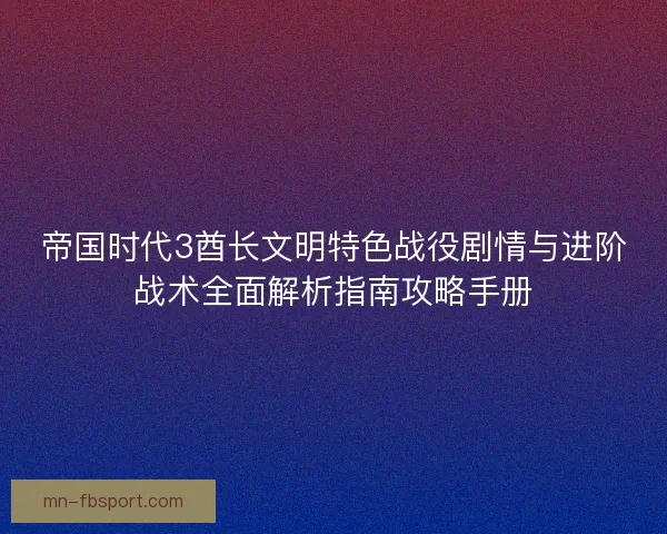 帝国时代3酋长文明特色战役剧情与进阶战术全面解析指南攻略手册