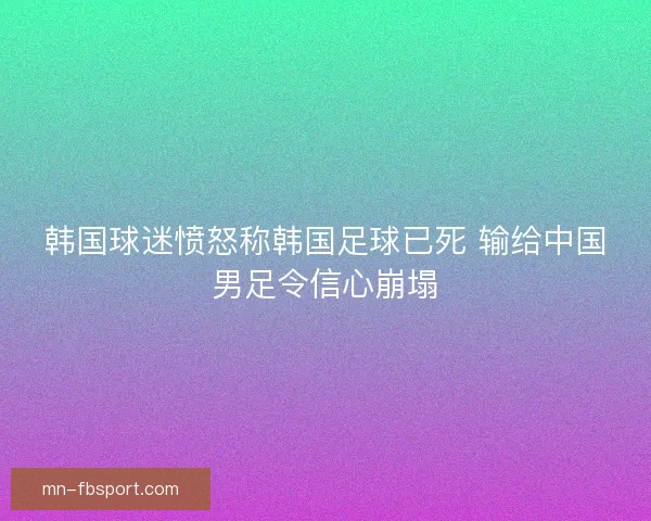 韩国球迷愤怒称韩国足球已死 输给中国男足令信心崩塌