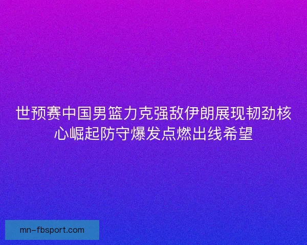 世预赛中国男篮力克强敌伊朗展现韧劲核心崛起防守爆发点燃出线希望